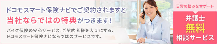 日々の悩みをサポート『弁護士無料相談サービス』 ドコモスマート保険ナビでご契約されますと当社ならではの特典がつきます! バイク保険の安心サービス!ご契約者様を大切にする、ドコモスマート保険ナビならではのサービスです。