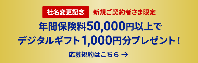 社名変更記念 新規ご契約者さま限定 年間保険料50,000円以上でデジタルギフト1,000円分プレゼント！ 応募規約はこちら