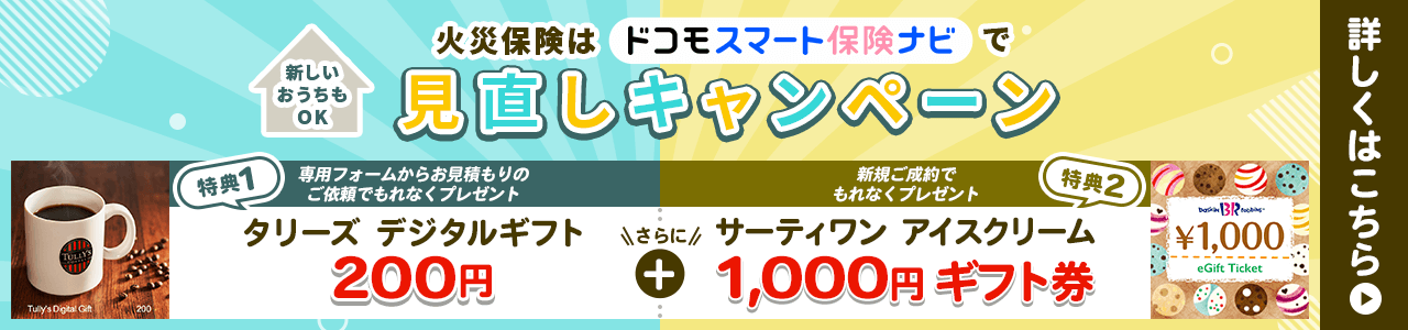 火災保険はドコモスマート保険ナビで見直しキャンペーン 特典1：専用フォームからお見積もりのご依頼でもれなくタリーズデジタルギフト（200円）プレゼント 特典2：新規ご成約でサーティワン アイスクリーム 1,000円ギフト券プレゼント