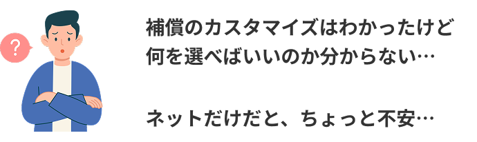 補償のカスタマイズはわかったけど何を選べばいいのか分からない…ネットだけだと、ちょっと不安…