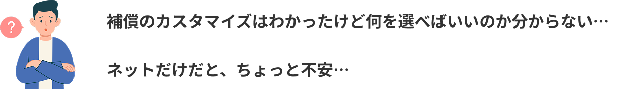 補償のカスタマイズはわかったけど何を選べばいいのか分からない…ネットだけだと、ちょっと不安…